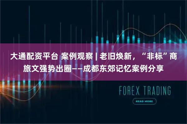 大通配资平台 案例观察 | 老旧焕新，“非标”商旅文强势出圈——成都东郊记忆案例分享