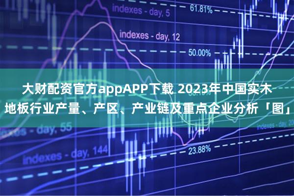 大财配资官方appAPP下载 2023年中国实木地板行业产量、产区、产业链及重点企业分析「图」