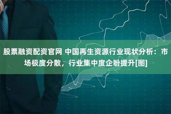 股票融资配资官网 中国再生资源行业现状分析：市场极度分散，行业集中度企盼提升[图]