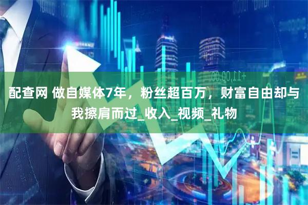 配查网 做自媒体7年，粉丝超百万，财富自由却与我擦肩而过_收入_视频_礼物