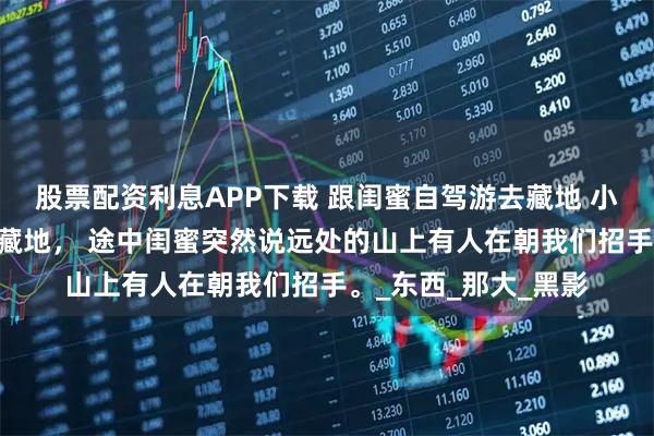 股票配资利息APP下载 跟闺蜜自驾游去藏地 小说 跟闺蜜自驾游去藏地， 途中闺蜜突然说远处的山上有人在朝我们招手。_东西_那大_黑影