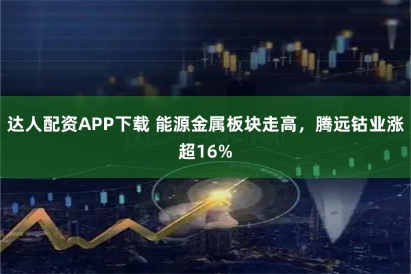 达人配资APP下载 能源金属板块走高，腾远钴业涨超16%