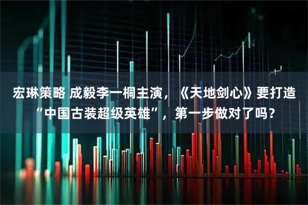 宏琳策略 成毅李一桐主演,《天地剑心》要打造“中国古装超级英雄”,第一步做对了吗?