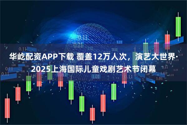 华屹配资APP下载 覆盖12万人次,演艺大世界·2025上海国际儿童戏剧艺术节闭幕