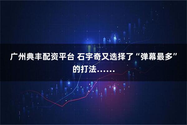 广州典丰配资平台 石宇奇又选择了“弹幕最多”的打法……