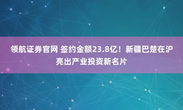 领航证券官网 签约金额23.8亿！新疆巴楚在沪亮出产业投资新名片