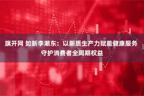 旗开网 如新李潮东:以新质生产力赋能健康服务 守护消费者全周期权益