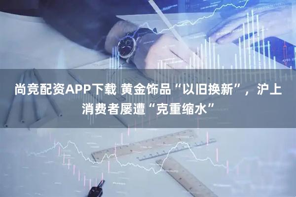 尚竞配资APP下载 黄金饰品“以旧换新”，沪上消费者屡遭“克重缩水”