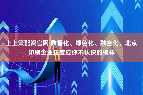 上上策配资官网 数智化、绿色化、融合化，北京印刷企业正变成你不认识的模样