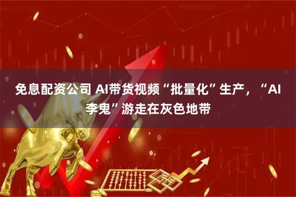 免息配资公司 AI带货视频“批量化”生产，“AI李鬼”游走在灰色地带