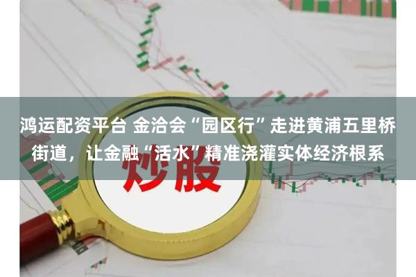 鸿运配资平台 金洽会“园区行”走进黄浦五里桥街道，让金融“活水”精准浇灌实体经济根系