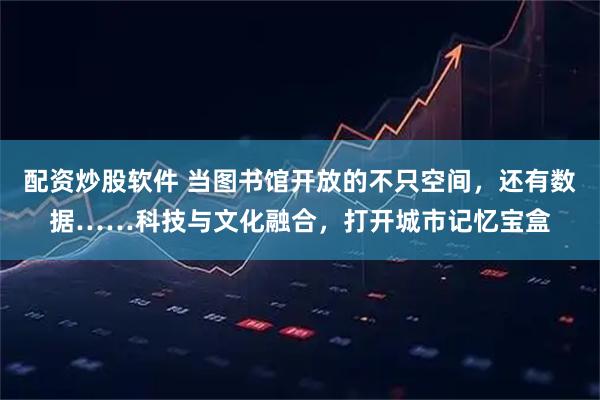 配资炒股软件 当图书馆开放的不只空间，还有数据……科技与文化融合，打开城市记忆宝盒