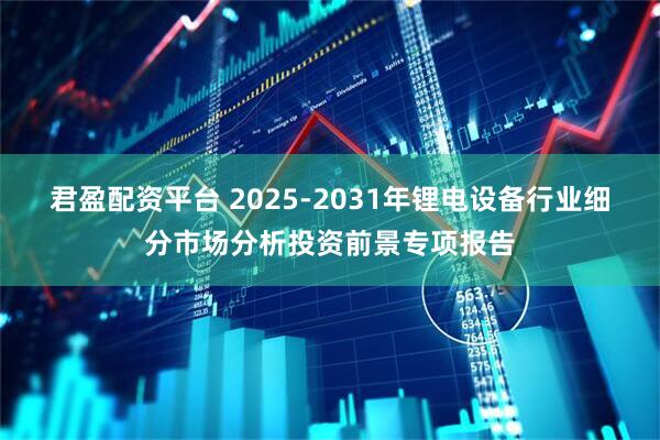 君盈配资平台 2025-2031年锂电设备行业细分市场分析投资前景专项报告