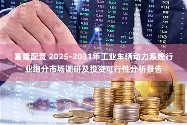 富隆配资 2025-2031年工业车辆动力系统行业细分市场调研及投资可行性分析报告