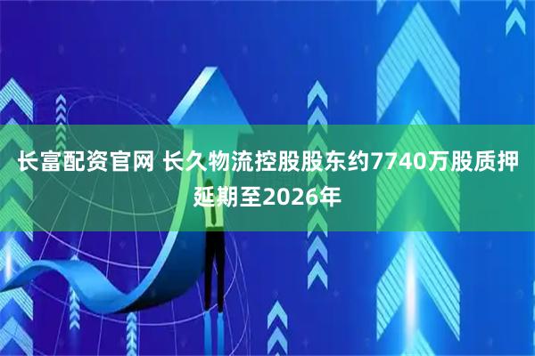 长富配资官网 长久物流控股股东约7740万股质押延期至2026年
