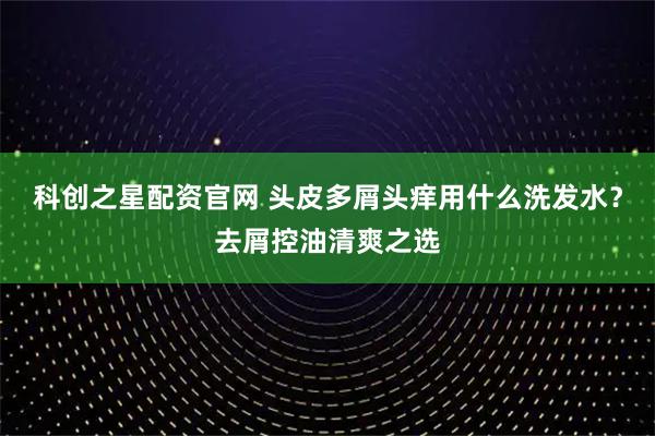 科创之星配资官网 头皮多屑头痒用什么洗发水?去屑控油清爽之选