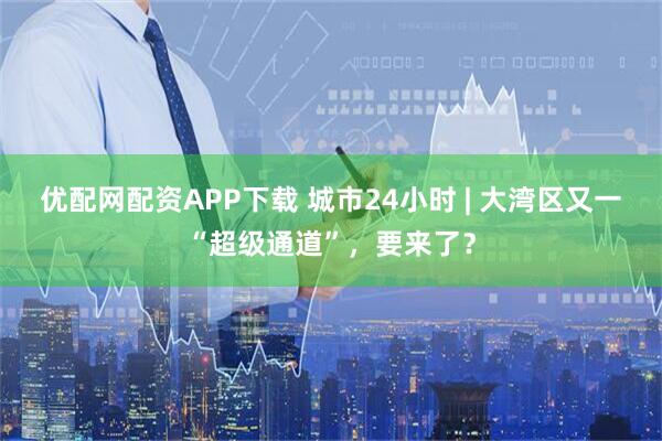 优配网配资APP下载 城市24小时 | 大湾区又一“超级通道”,要来了?