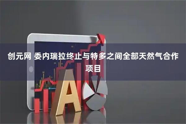 创元网 委内瑞拉终止与特多之间全部天然气合作项目