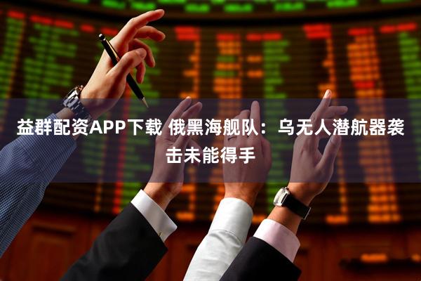 益群配资APP下载 俄黑海舰队:乌无人潜航器袭击未能得手