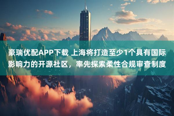 豪瑞优配APP下载 上海将打造至少1个具有国际影响力的开源社区，率先探索柔性合规审查制度