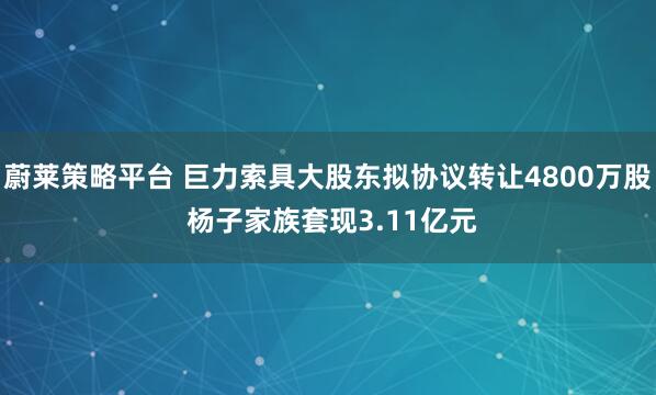 蔚莱策略平台 巨力索具大股东拟协议转让4800万股 杨子家族套现3.11亿元