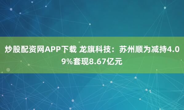 炒股配资网APP下载 龙旗科技：苏州顺为减持4.09%套现8.67亿元