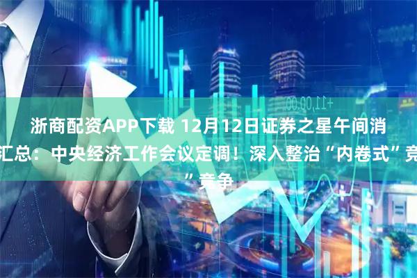 浙商配资APP下载 12月12日证券之星午间消息汇总:中央经济工作会议定调!深入整治“内卷式”竞争