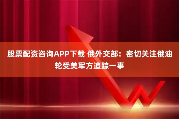 股票配资咨询APP下载 俄外交部：密切关注俄油轮受美军方追踪一事