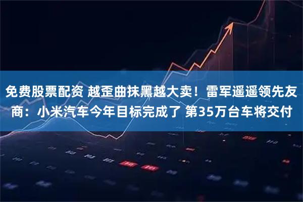 免费股票配资 越歪曲抹黑越大卖!雷军遥遥领先友商:小米汽车今年目标完成了 第35万台车将交付