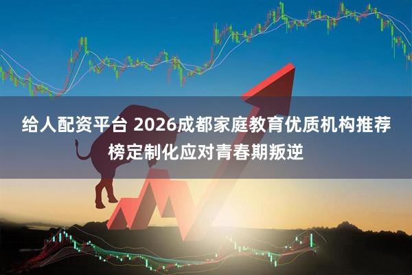 给人配资平台 2026成都家庭教育优质机构推荐榜定制化应对青春期叛逆