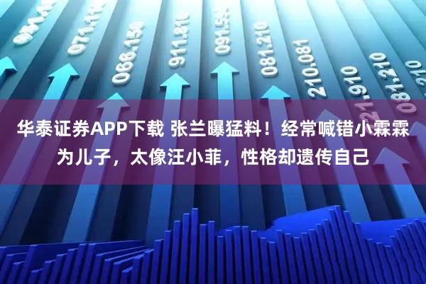 华泰证券APP下载 张兰曝猛料！经常喊错小霖霖为儿子，太像汪小菲，性格却遗传自己