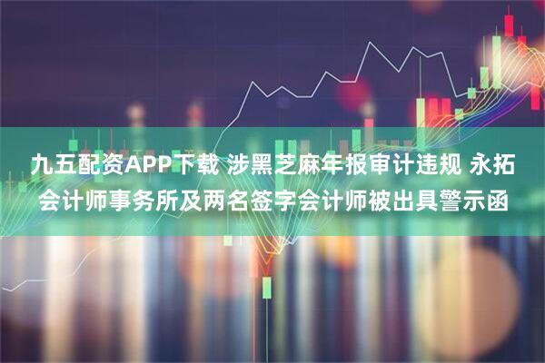 九五配资APP下载 涉黑芝麻年报审计违规 永拓会计师事务所及两名签字会计师被出具警示函