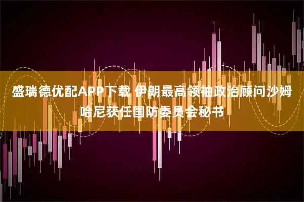 盛瑞德优配APP下载 伊朗最高领袖政治顾问沙姆哈尼获任国防委员会秘书