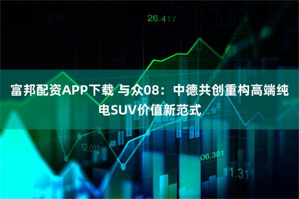 富邦配资APP下载 与众08：中德共创重构高端纯电SUV价值新范式