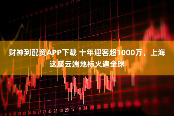 财神到配资APP下载 十年迎客超1000万，上海这座云端地标火遍全球