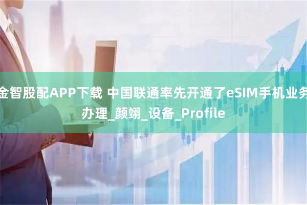 金智股配APP下载 中国联通率先开通了eSIM手机业务办理_颜翊_设备_Profile