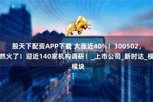 股天下配资APP下载 大涨近40%！300502，突然火了！迎近140家机构调研！_上市公司_新时达_模块