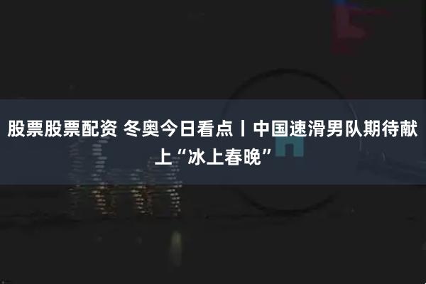 股票股票配资 冬奥今日看点丨中国速滑男队期待献上“冰上春晚”