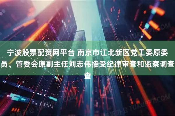 宁波股票配资网平台 南京市江北新区党工委原委员、管委会原副主任刘志伟接受纪律审查和监察调查