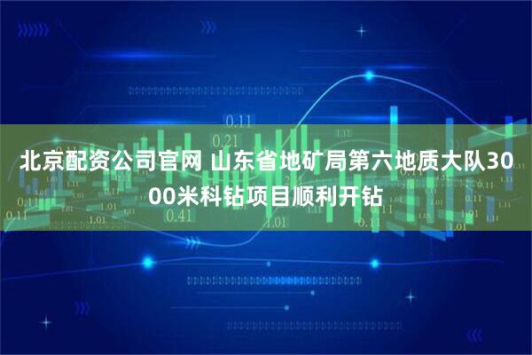 北京配资公司官网 山东省地矿局第六地质大队3000米科钻项目顺利开钻