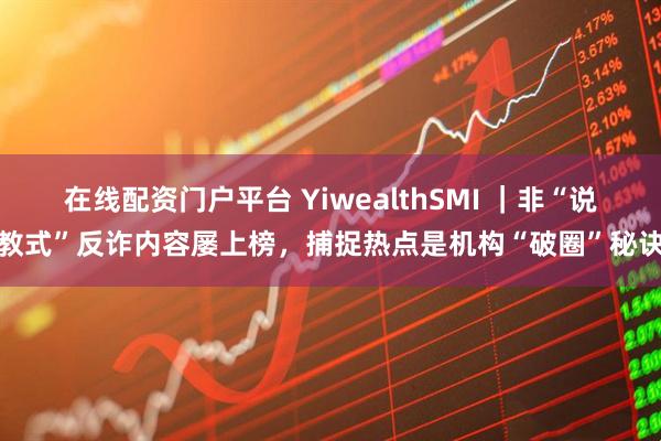 在线配资门户平台 YiwealthSMI ｜非“说教式”反诈内容屡上榜，捕捉热点是机构“破圈”秘诀
