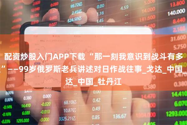 配资炒股入门APP下载 “那一刻我意识到战斗有多么惨烈”——99岁俄罗斯老兵讲述对日作战往事_戈达_中国_牡丹江