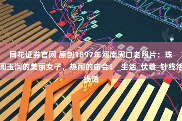 同花证券官网 原创1897年河南周口老照片：珠圆玉润的美丽女子，热闹的庙会！_生活_伏羲_针线活
